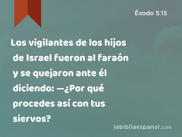 Los vigilantes de los hijos de Israel fueron al faraón y se quejaron ante él diciendo: —¿Por qué procedes así con tus siervos? - Êxodo 5:15