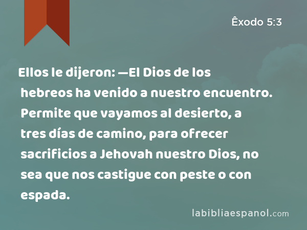 Ellos le dijeron: —El Dios de los hebreos ha venido a nuestro encuentro. Permite que vayamos al desierto, a tres días de camino, para ofrecer sacrificios a Jehovah nuestro Dios, no sea que nos castigue con peste o con espada. - Êxodo 5:3