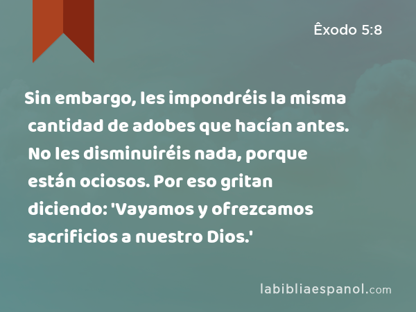 Sin embargo, les impondréis la misma cantidad de adobes que hacían antes. No les disminuiréis nada, porque están ociosos. Por eso gritan diciendo: 'Vayamos y ofrezcamos sacrificios a nuestro Dios.' - Êxodo 5:8