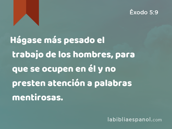 Hágase más pesado el trabajo de los hombres, para que se ocupen en él y no presten atención a palabras mentirosas. - Êxodo 5:9