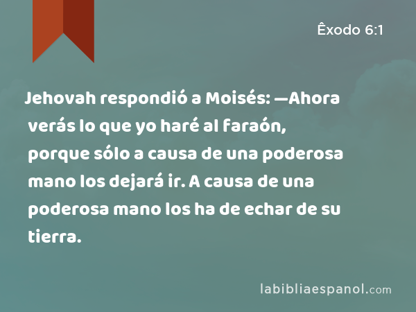 Jehovah respondió a Moisés: —Ahora verás lo que yo haré al faraón, porque sólo a causa de una poderosa mano los dejará ir. A causa de una poderosa mano los ha de echar de su tierra. - Êxodo 6:1