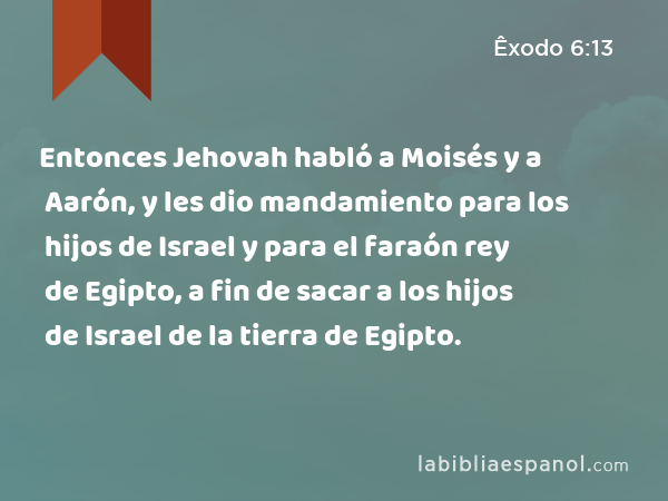 Entonces Jehovah habló a Moisés y a Aarón, y les dio mandamiento para los hijos de Israel y para el faraón rey de Egipto, a fin de sacar a los hijos de Israel de la tierra de Egipto. - Êxodo 6:13