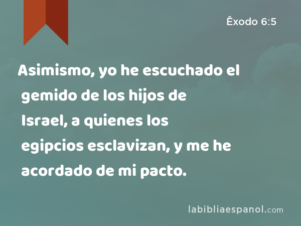 Asimismo, yo he escuchado el gemido de los hijos de Israel, a quienes los egipcios esclavizan, y me he acordado de mi pacto. - Êxodo 6:5