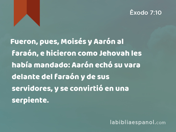 Fueron, pues, Moisés y Aarón al faraón, e hicieron como Jehovah les había mandado: Aarón echó su vara delante del faraón y de sus servidores, y se convirtió en una serpiente. - Êxodo 7:10