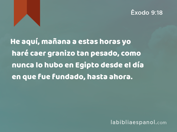 He aquí, mañana a estas horas yo haré caer granizo tan pesado, como nunca lo hubo en Egipto desde el día en que fue fundado, hasta ahora. - Êxodo 9:18