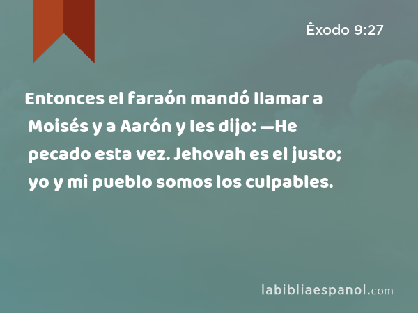 Entonces el faraón mandó llamar a Moisés y a Aarón y les dijo: —He pecado esta vez. Jehovah es el justo; yo y mi pueblo somos los culpables. - Êxodo 9:27