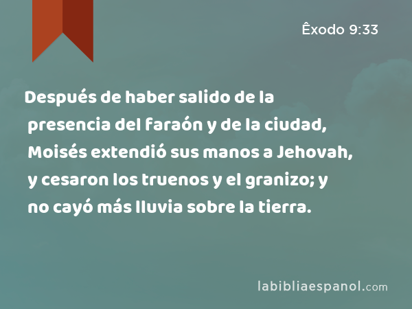 Después de haber salido de la presencia del faraón y de la ciudad, Moisés extendió sus manos a Jehovah, y cesaron los truenos y el granizo; y no cayó más lluvia sobre la tierra. - Êxodo 9:33