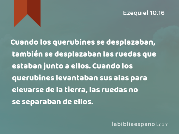 Cuando los querubines se desplazaban, también se desplazaban las ruedas que estaban junto a ellos. Cuando los querubines levantaban sus alas para elevarse de la tierra, las ruedas no se separaban de ellos. - Ezequiel 10:16