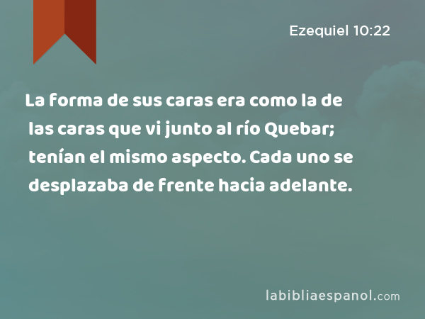 La forma de sus caras era como la de las caras que vi junto al río Quebar; tenían el mismo aspecto. Cada uno se desplazaba de frente hacia adelante. - Ezequiel 10:22