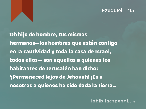 'Oh hijo de hombre, tus mismos hermanos—los hombres que están contigo en la cautividad y toda la casa de Israel, todos ellos— son aquellos a quienes los habitantes de Jerusalén han dicho: ‘¡Permaneced lejos de Jehovah! ¡Es a nosotros a quienes ha sido dada la tierra como posesión!’ - Ezequiel 11:15