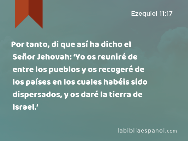 Por tanto, di que así ha dicho el Señor Jehovah: ‘Yo os reuniré de entre los pueblos y os recogeré de los países en los cuales habéis sido dispersados, y os daré la tierra de Israel.’ - Ezequiel 11:17