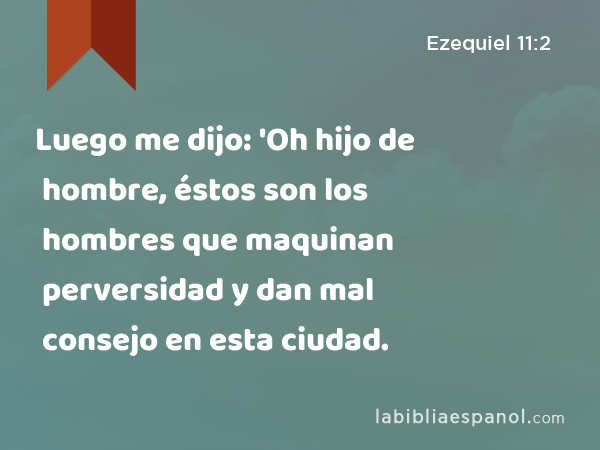 Luego me dijo: 'Oh hijo de hombre, éstos son los hombres que maquinan perversidad y dan mal consejo en esta ciudad. - Ezequiel 11:2