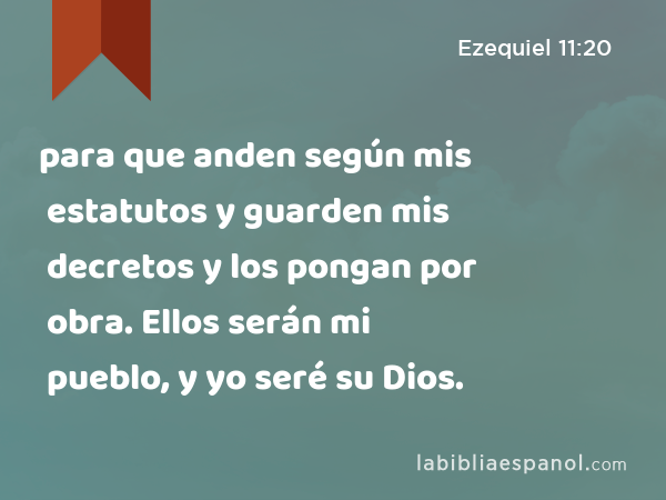 para que anden según mis estatutos y guarden mis decretos y los pongan por obra. Ellos serán mi pueblo, y yo seré su Dios. - Ezequiel 11:20