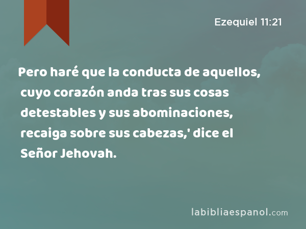 Pero haré que la conducta de aquellos, cuyo corazón anda tras sus cosas detestables y sus abominaciones, recaiga sobre sus cabezas,' dice el Señor Jehovah. - Ezequiel 11:21