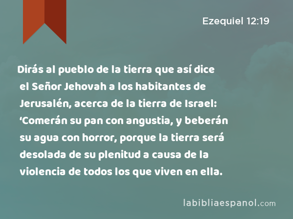 Dirás al pueblo de la tierra que así dice el Señor Jehovah a los habitantes de Jerusalén, acerca de la tierra de Israel: ‘Comerán su pan con angustia, y beberán su agua con horror, porque la tierra será desolada de su plenitud a causa de la violencia de todos los que viven en ella. - Ezequiel 12:19