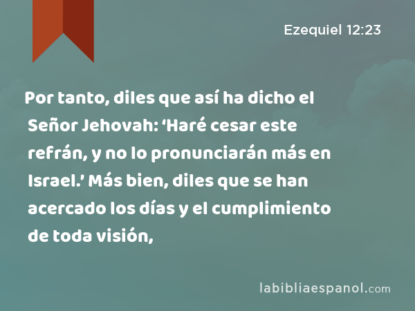 Por tanto, diles que así ha dicho el Señor Jehovah: ‘Haré cesar este refrán, y no lo pronunciarán más en Israel.’ Más bien, diles que se han acercado los días y el cumplimiento de toda visión, - Ezequiel 12:23