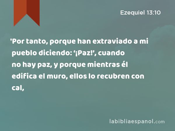 'Por tanto, porque han extraviado a mi pueblo diciendo: ‘¡Paz!’, cuando no hay paz, y porque mientras él edifica el muro, ellos lo recubren con cal, - Ezequiel 13:10