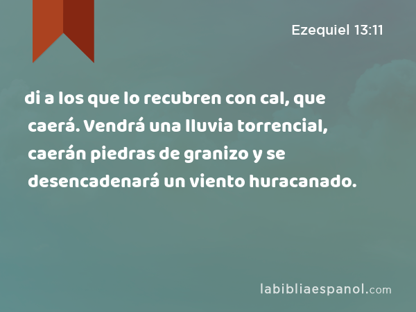 di a los que lo recubren con cal, que caerá. Vendrá una lluvia torrencial, caerán piedras de granizo y se desencadenará un viento huracanado. - Ezequiel 13:11