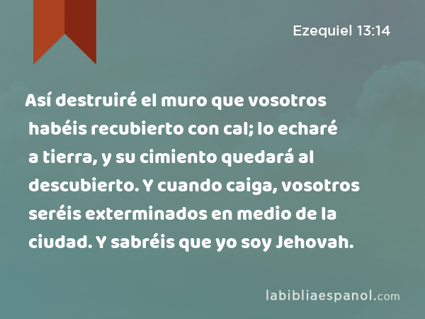 Así destruiré el muro que vosotros habéis recubierto con cal; lo echaré a tierra, y su cimiento quedará al descubierto. Y cuando caiga, vosotros seréis exterminados en medio de la ciudad. Y sabréis que yo soy Jehovah. - Ezequiel 13:14