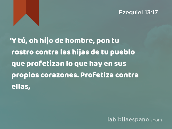 'Y tú, oh hijo de hombre, pon tu rostro contra las hijas de tu pueblo que profetizan lo que hay en sus propios corazones. Profetiza contra ellas, - Ezequiel 13:17