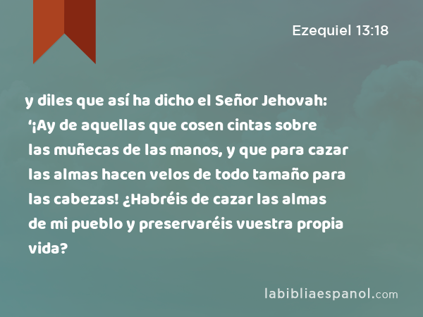 y diles que así ha dicho el Señor Jehovah: ‘¡Ay de aquellas que cosen cintas sobre las muñecas de las manos, y que para cazar las almas hacen velos de todo tamaño para las cabezas! ¿Habréis de cazar las almas de mi pueblo y preservaréis vuestra propia vida? - Ezequiel 13:18