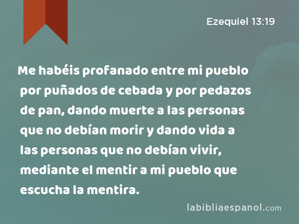 Me habéis profanado entre mi pueblo por puñados de cebada y por pedazos de pan, dando muerte a las personas que no debían morir y dando vida a las personas que no debían vivir, mediante el mentir a mi pueblo que escucha la mentira. - Ezequiel 13:19