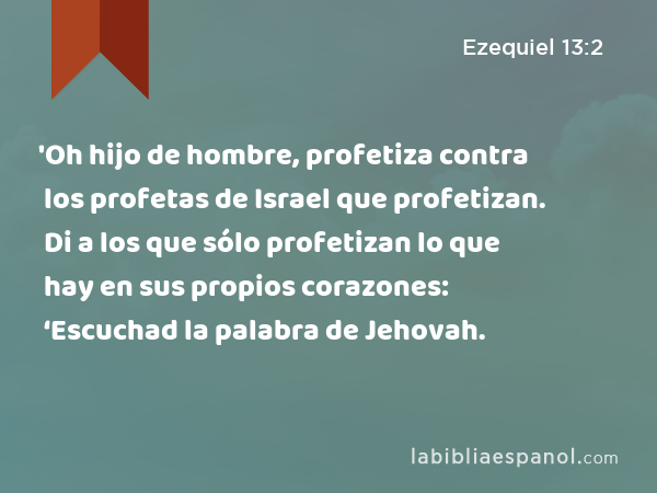 'Oh hijo de hombre, profetiza contra los profetas de Israel que profetizan. Di a los que sólo profetizan lo que hay en sus propios corazones: ‘Escuchad la palabra de Jehovah. - Ezequiel 13:2