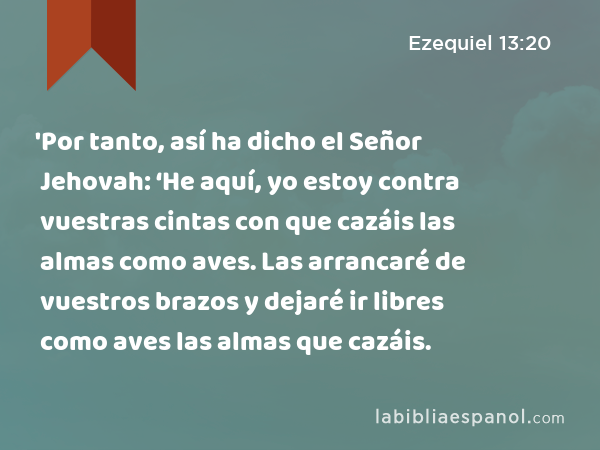 'Por tanto, así ha dicho el Señor Jehovah: ‘He aquí, yo estoy contra vuestras cintas con que cazáis las almas como aves. Las arrancaré de vuestros brazos y dejaré ir libres como aves las almas que cazáis. - Ezequiel 13:20