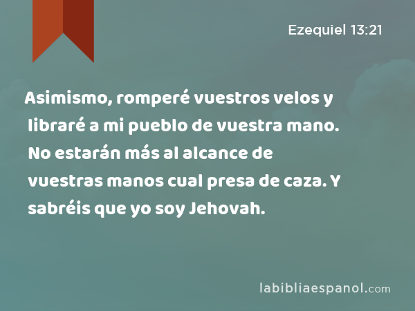 Asimismo, romperé vuestros velos y libraré a mi pueblo de vuestra mano. No estarán más al alcance de vuestras manos cual presa de caza. Y sabréis que yo soy Jehovah. - Ezequiel 13:21