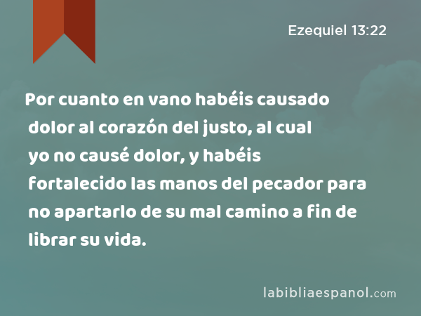 Por cuanto en vano habéis causado dolor al corazón del justo, al cual yo no causé dolor, y habéis fortalecido las manos del pecador para no apartarlo de su mal camino a fin de librar su vida. - Ezequiel 13:22