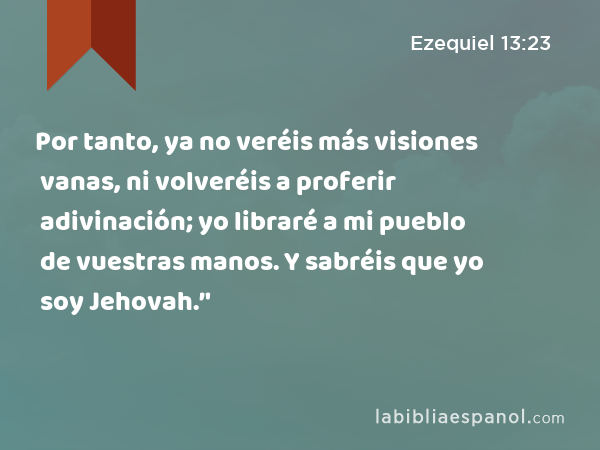 Por tanto, ya no veréis más visiones vanas, ni volveréis a proferir adivinación; yo libraré a mi pueblo de vuestras manos. Y sabréis que yo soy Jehovah.’' - Ezequiel 13:23