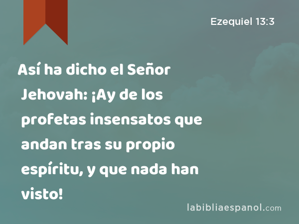 Así ha dicho el Señor Jehovah: ¡Ay de los profetas insensatos que andan tras su propio espíritu, y que nada han visto! - Ezequiel 13:3