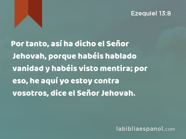 Por tanto, así ha dicho el Señor Jehovah, porque habéis hablado vanidad y habéis visto mentira; por eso, he aquí yo estoy contra vosotros, dice el Señor Jehovah. - Ezequiel 13:8