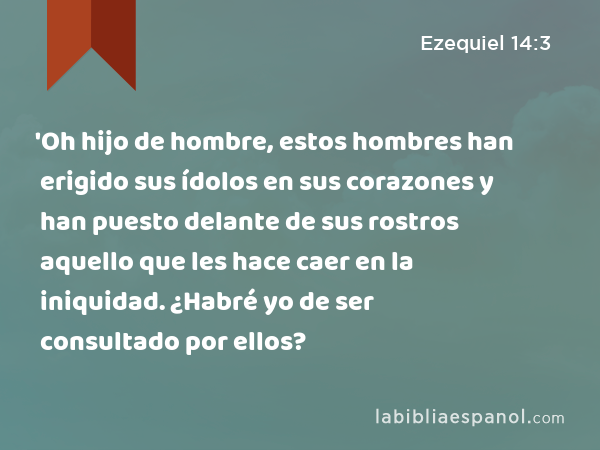 'Oh hijo de hombre, estos hombres han erigido sus ídolos en sus corazones y han puesto delante de sus rostros aquello que les hace caer en la iniquidad. ¿Habré yo de ser consultado por ellos? - Ezequiel 14:3