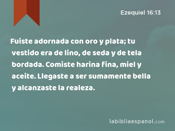 Fuiste adornada con oro y plata; tu vestido era de lino, de seda y de tela bordada. Comiste harina fina, miel y aceite. Llegaste a ser sumamente bella y alcanzaste la realeza. - Ezequiel 16:13