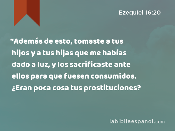 '‘Además de esto, tomaste a tus hijos y a tus hijas que me habías dado a luz, y los sacrificaste ante ellos para que fuesen consumidos. ¿Eran poca cosa tus prostituciones? - Ezequiel 16:20