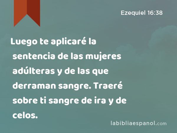 Luego te aplicaré la sentencia de las mujeres adúlteras y de las que derraman sangre. Traeré sobre ti sangre de ira y de celos. - Ezequiel 16:38