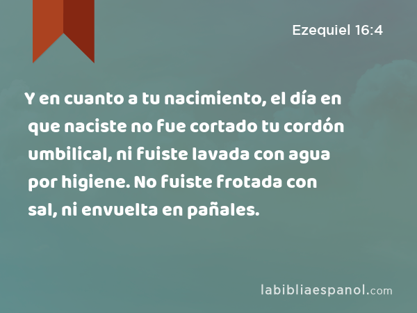 Y en cuanto a tu nacimiento, el día en que naciste no fue cortado tu cordón umbilical, ni fuiste lavada con agua por higiene. No fuiste frotada con sal, ni envuelta en pañales. - Ezequiel 16:4