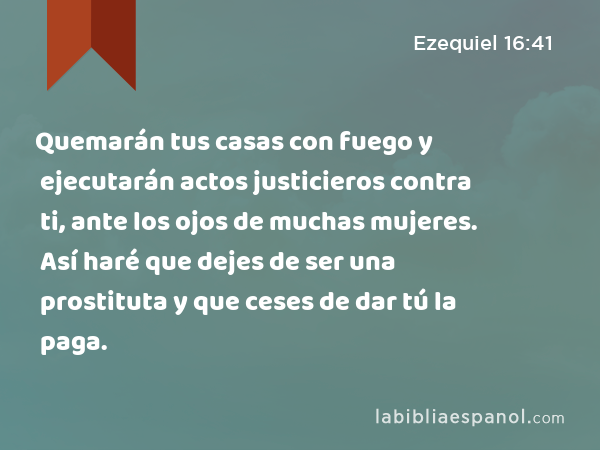 Quemarán tus casas con fuego y ejecutarán actos justicieros contra ti, ante los ojos de muchas mujeres. Así haré que dejes de ser una prostituta y que ceses de dar tú la paga. - Ezequiel 16:41