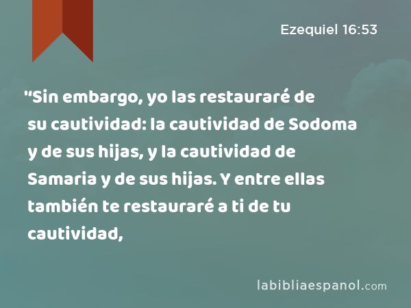 '‘Sin embargo, yo las restauraré de su cautividad: la cautividad de Sodoma y de sus hijas, y la cautividad de Samaria y de sus hijas. Y entre ellas también te restauraré a ti de tu cautividad, - Ezequiel 16:53