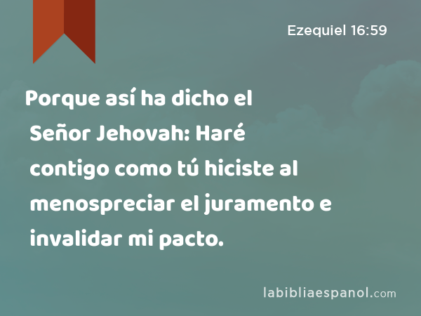 Porque así ha dicho el Señor Jehovah: Haré contigo como tú hiciste al menospreciar el juramento e invalidar mi pacto. - Ezequiel 16:59