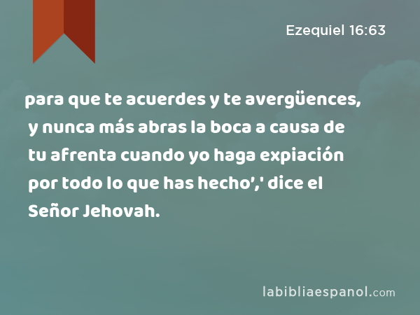 para que te acuerdes y te avergüences, y nunca más abras la boca a causa de tu afrenta cuando yo haga expiación por todo lo que has hecho’,' dice el Señor Jehovah. - Ezequiel 16:63