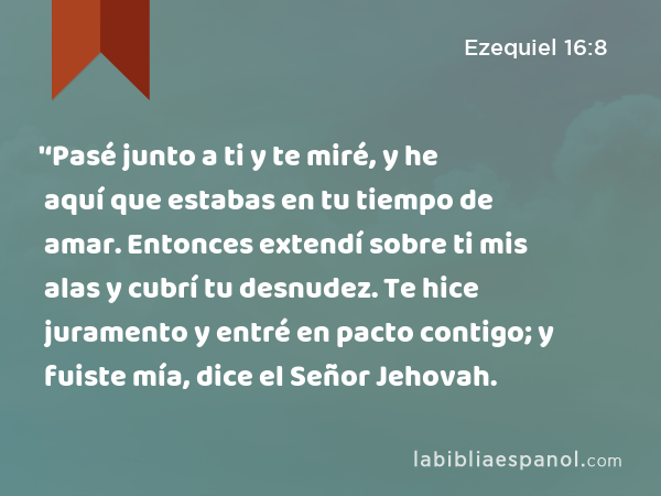 '‘Pasé junto a ti y te miré, y he aquí que estabas en tu tiempo de amar. Entonces extendí sobre ti mis alas y cubrí tu desnudez. Te hice juramento y entré en pacto contigo; y fuiste mía, dice el Señor Jehovah. - Ezequiel 16:8