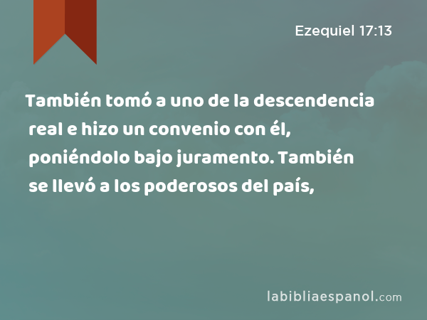 También tomó a uno de la descendencia real e hizo un convenio con él, poniéndolo bajo juramento. También se llevó a los poderosos del país, - Ezequiel 17:13