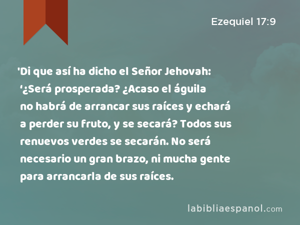 'Di que así ha dicho el Señor Jehovah: ‘¿Será prosperada? ¿Acaso el águila no habrá de arrancar sus raíces y echará a perder su fruto, y se secará? Todos sus renuevos verdes se secarán. No será necesario un gran brazo, ni mucha gente para arrancarla de sus raíces. - Ezequiel 17:9