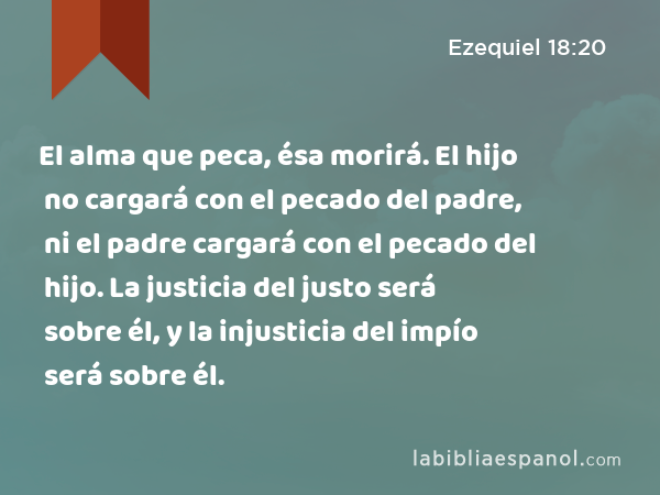 El alma que peca, ésa morirá. El hijo no cargará con el pecado del padre, ni el padre cargará con el pecado del hijo. La justicia del justo será sobre él, y la injusticia del impío será sobre él. - Ezequiel 18:20