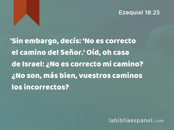 'Sin embargo, decís: ‘No es correcto el camino del Señor.’ Oíd, oh casa de Israel: ¿No es correcto mi camino? ¿No son, más bien, vuestros caminos los incorrectos? - Ezequiel 18:25