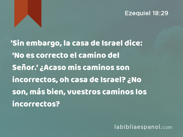 'Sin embargo, la casa de Israel dice: ‘No es correcto el camino del Señor.’ ¿Acaso mis caminos son incorrectos, oh casa de Israel? ¿No son, más bien, vuestros caminos los incorrectos? - Ezequiel 18:29