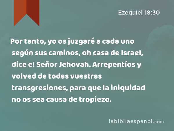 Por tanto, yo os juzgaré a cada uno según sus caminos, oh casa de Israel, dice el Señor Jehovah. Arrepentíos y volved de todas vuestras transgresiones, para que la iniquidad no os sea causa de tropiezo. - Ezequiel 18:30