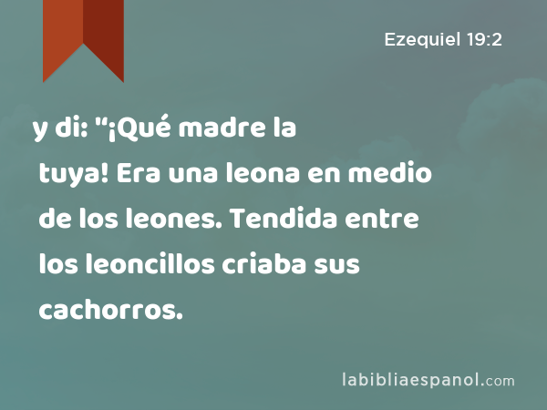 y di: '‘¡Qué madre la tuya! Era una leona en medio de los leones. Tendida entre los leoncillos criaba sus cachorros. - Ezequiel 19:2